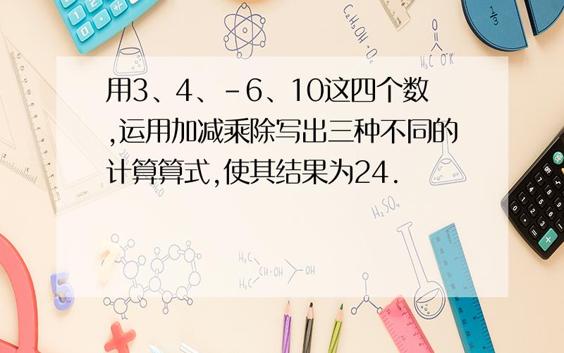 用3、4、－6、10这四个数,运用加减乘除写出三种不同的计算算式,使其结果为24.