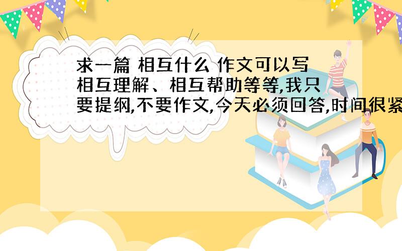 求一篇 相互什么 作文可以写相互理解、相互帮助等等,我只要提纲,不要作文,今天必须回答,时间很紧