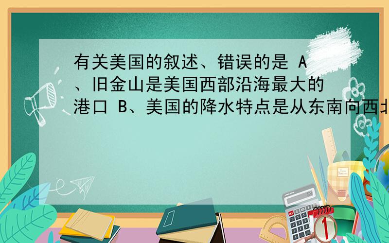 有关美国的叙述、错误的是 A、旧金山是美国西部沿海最大的港口 B、美国的降水特点是从东南向西北递减