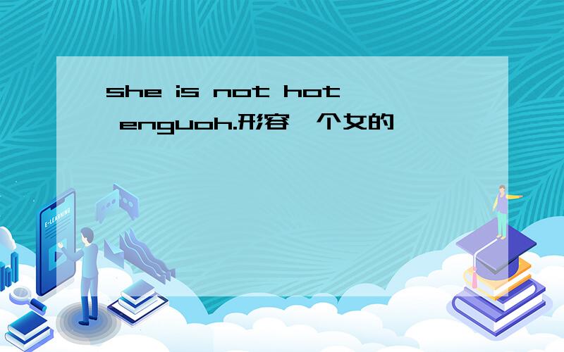 she is not hot enguoh.形容一个女的,