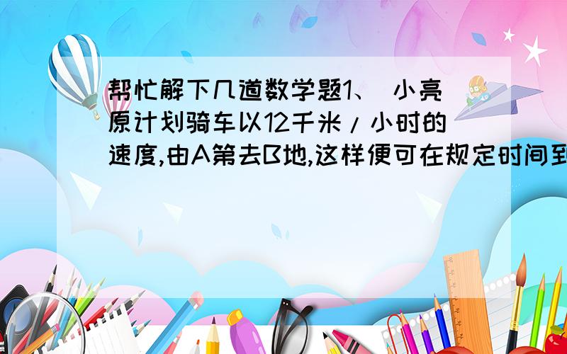 帮忙解下几道数学题1、 小亮原计划骑车以12千米/小时的速度,由A第去B地,这样便可在规定时间到达B地,但因故将原计划出