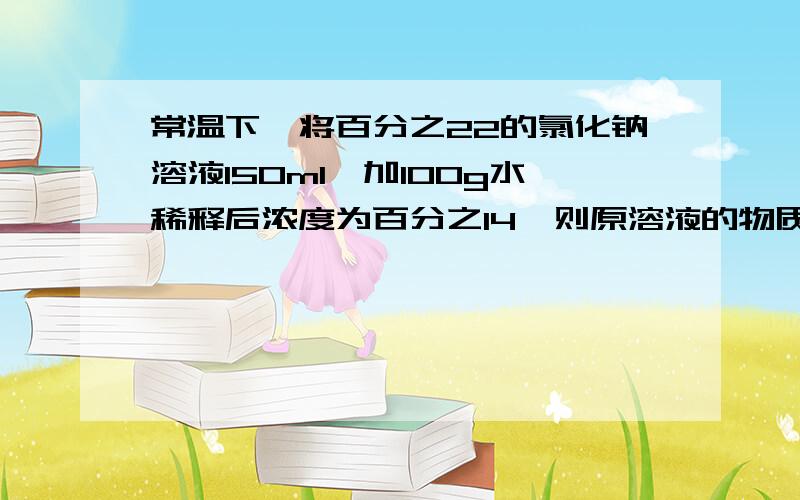 常温下,将百分之22的氯化钠溶液150ml,加100g水稀释后浓度为百分之14,则原溶液的物质的量浓度为多少