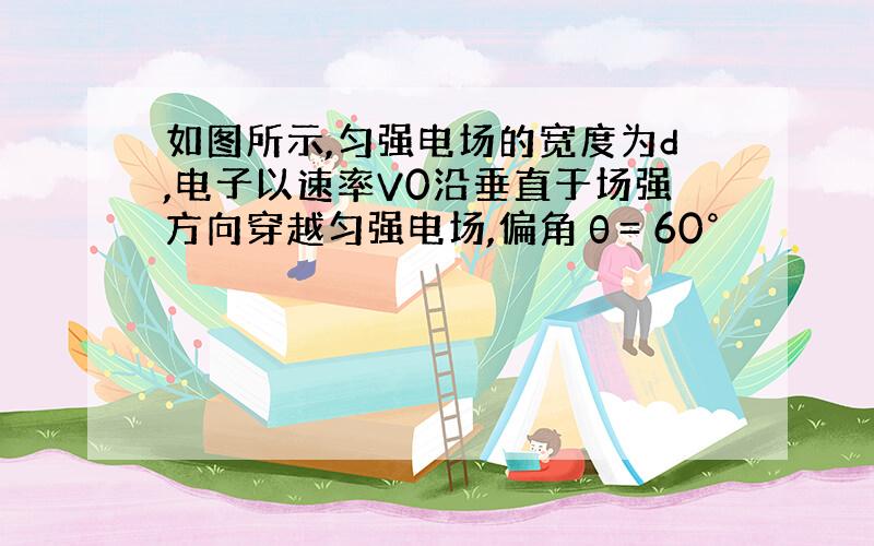 如图所示,匀强电场的宽度为d,电子以速率V0沿垂直于场强方向穿越匀强电场,偏角θ= 60°