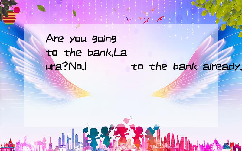 Are you going to the bank,Laura?No.I____to the bank already.