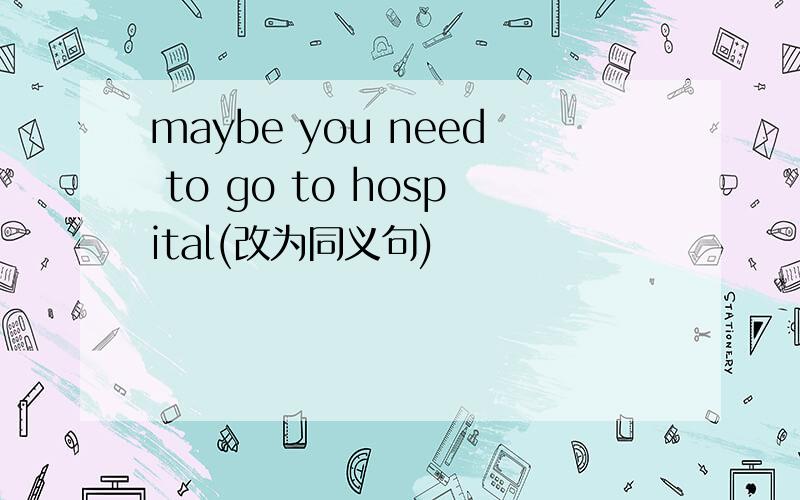 maybe you need to go to hospital(改为同义句)