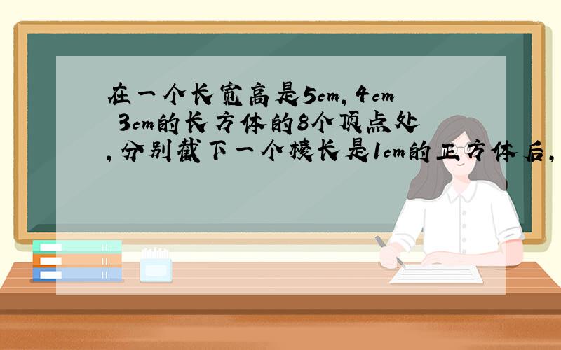 在一个长宽高是5cm,4cm 3cm的长方体的8个顶点处,分别截下一个棱长是1cm的正方体后,剩下物体的表面积