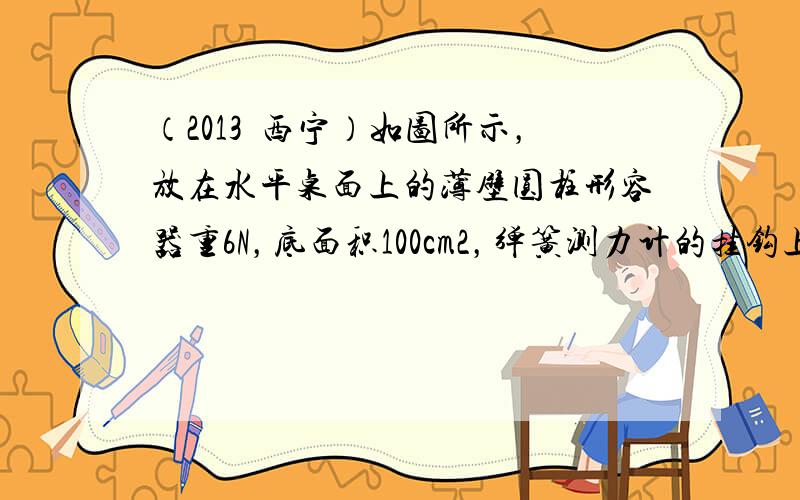 （2013•西宁）如图所示，放在水平桌面上的薄壁圆柱形容器重6N，底面积100cm2，弹簧测力计的挂钩上挂着重为27N的