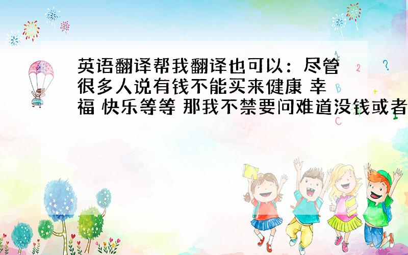 英语翻译帮我翻译也可以：尽管很多人说有钱不能买来健康 幸福 快乐等等 那我不禁要问难道没钱或者钱不多的人一定会拥有它么?