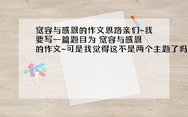 宽容与感恩的作文思路亲们~我要写一篇题目为 宽容与感恩 的作文~可是我觉得这不是两个主题了吗?应该怎么入题啊,而且不跑题