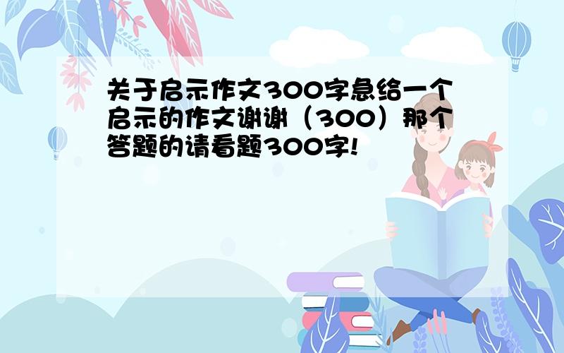 关于启示作文300字急给一个启示的作文谢谢（300）那个答题的请看题300字!