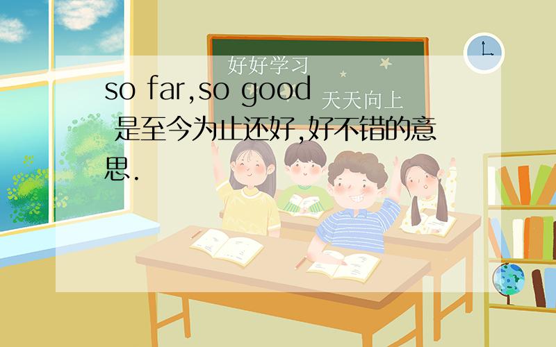 so far,so good 是至今为止还好,好不错的意思.