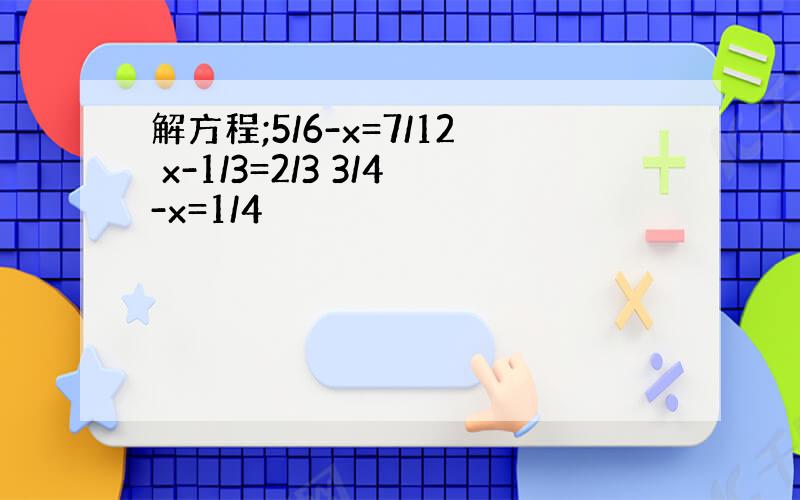 解方程;5/6-x=7/12 x-1/3=2/3 3/4-x=1/4