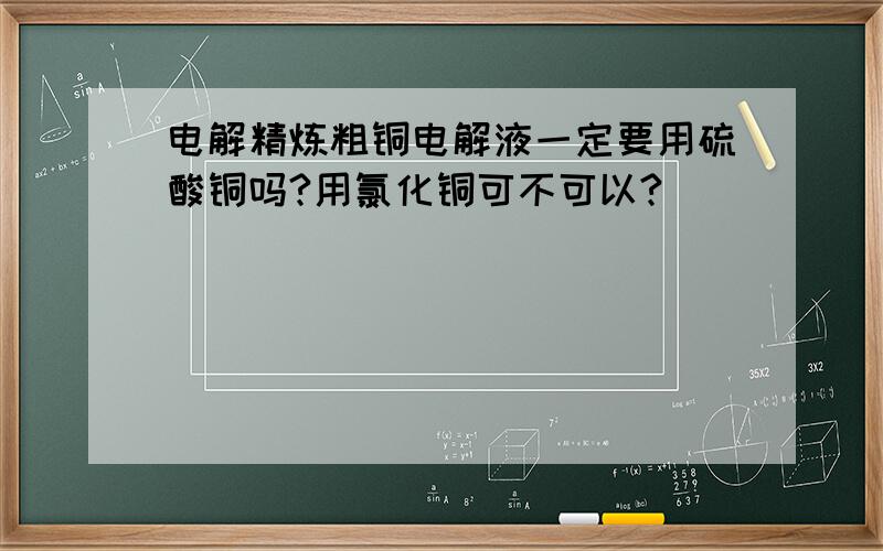 电解精炼粗铜电解液一定要用硫酸铜吗?用氯化铜可不可以?