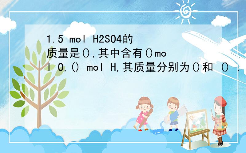 1.5 mol H2SO4的质量是(),其中含有()mol O,() mol H,其质量分别为()和 () .