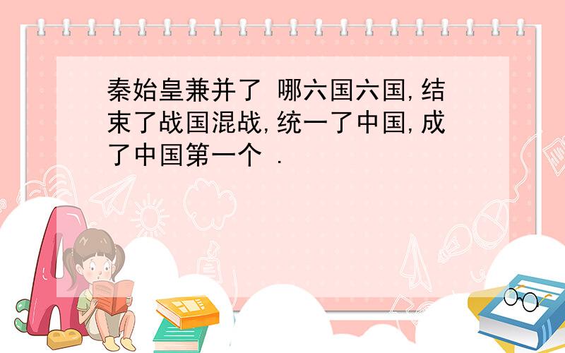 秦始皇兼并了 哪六国六国,结束了战国混战,统一了中国,成了中国第一个 .