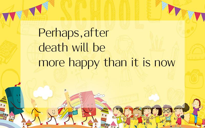 Perhaps,after death will be more happy than it is now