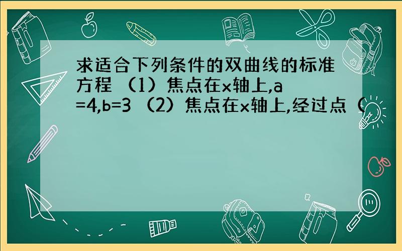 求适合下列条件的双曲线的标准方程 （1）焦点在x轴上,a=4,b=3 （2）焦点在x轴上,经过点（