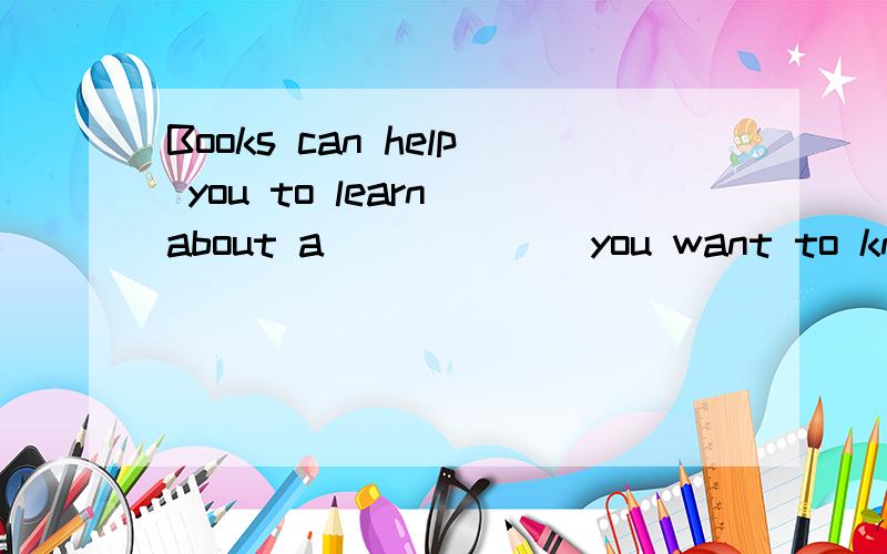 Books can help you to learn about a______ you want to know.