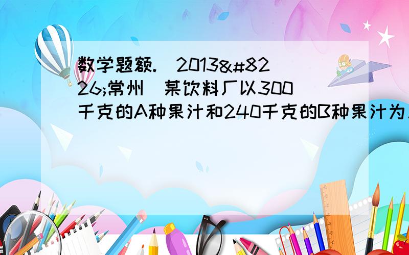 数学题额.（2013•常州）某饮料厂以300千克的A种果汁和240千克的B种果汁为原料,配制生产甲、乙两种新