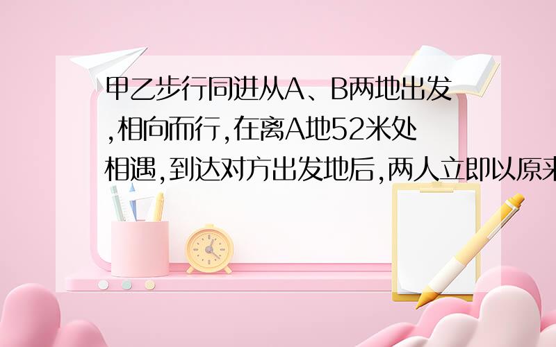 甲乙步行同进从A、B两地出发,相向而行,在离A地52米处相遇,到达对方出发地后,两人立即以原来的速度按原