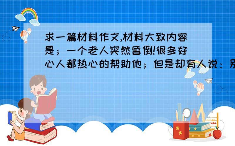 求一篇材料作文,材料大致内容是；一个老人突然昏倒!很多好心人都热心的帮助他；但是却有人说：别扶他,