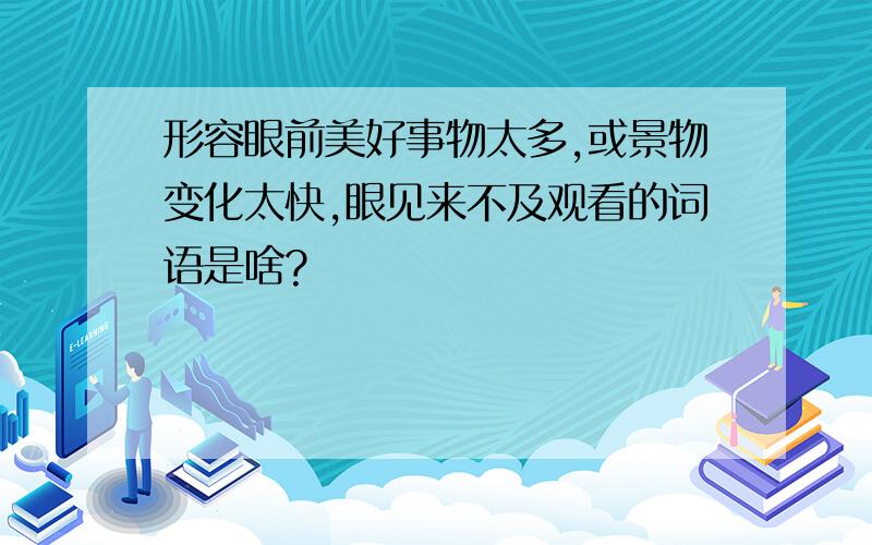 形容眼前美好事物太多,或景物变化太快,眼见来不及观看的词语是啥?