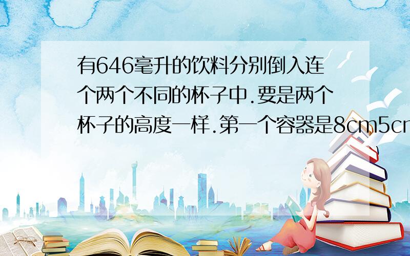 有646毫升的饮料分别倒入连个两个不同的杯子中.要是两个杯子的高度一样.第一个容器是8cm5cm10cm 第二个容器是6