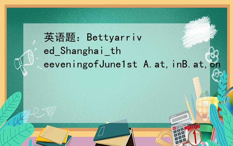 英语题：Bettyarrived_Shanghai_theeveningofJune1st A.at,inB.at,on