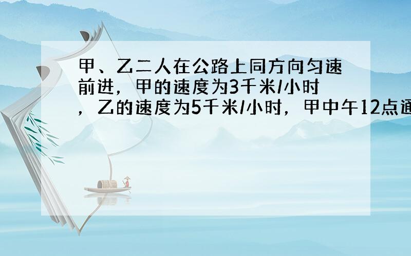 甲、乙二人在公路上同方向匀速前进，甲的速度为3千米/小时，乙的速度为5千米/小时，甲中午12点通过A地，乙于下午2点才经