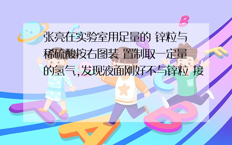 张亮在实验室用足量的 锌粒与稀硫酸按右图装 置制取一定量的氢气,发现液面刚好不与锌粒 接