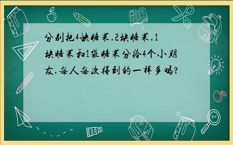 分别把4快糖果,2块糖果,1块糖果和1袋糖果分给4个小朋友,每人每次得到的一样多吗?