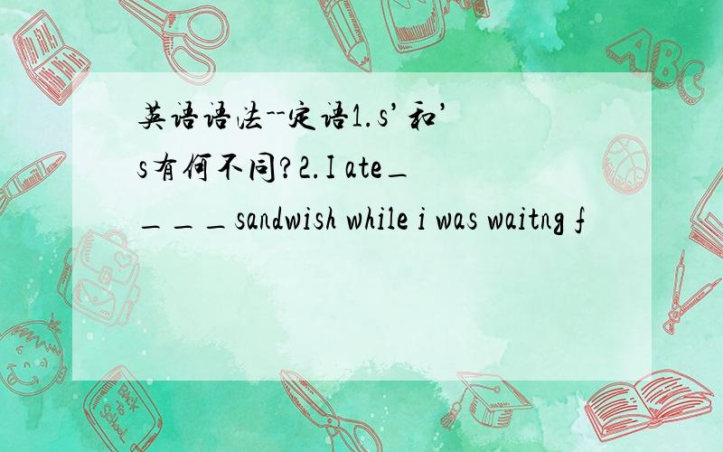 英语语法--定语1.s’和’s有何不同?2.I ate____sandwish while i was waitng f