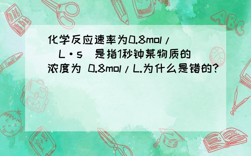 化学反应速率为0.8mol/(L·s)是指1秒钟某物质的浓度为 0.8mol/L.为什么是错的?