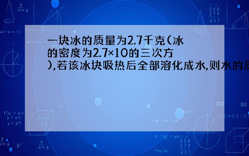 一块冰的质量为2.7千克(冰的密度为2.7×10的三次方),若该冰块吸热后全部溶化成水,则水的质量为?水的体积为?