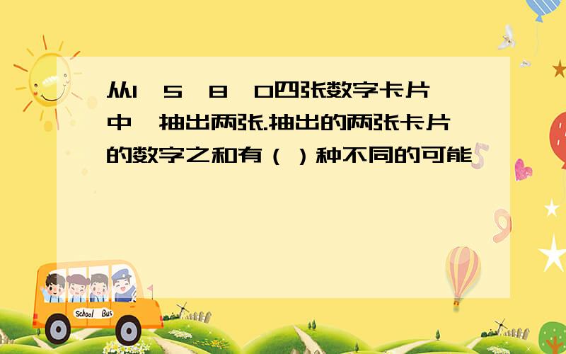 从1,5,8,0四张数字卡片中,抽出两张.抽出的两张卡片的数字之和有（）种不同的可能