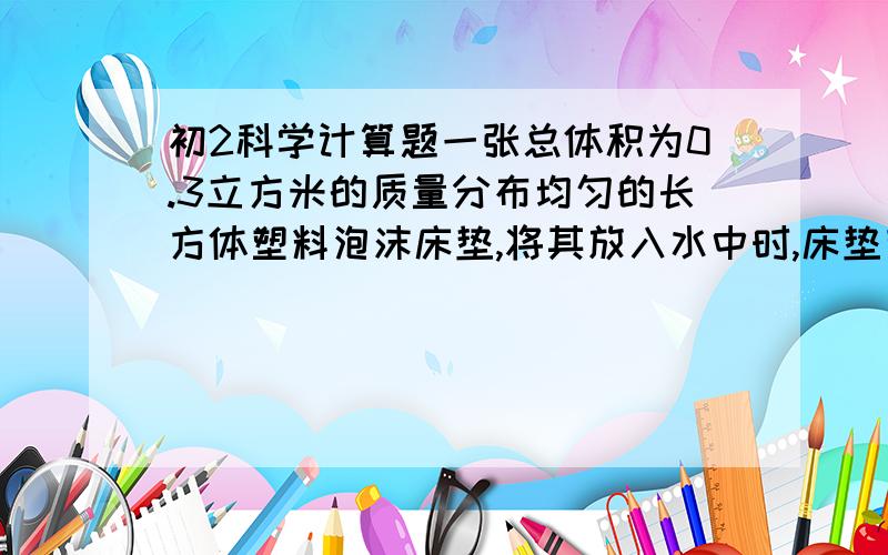 初2科学计算题一张总体积为0.3立方米的质量分布均匀的长方体塑料泡沫床垫,将其放入水中时,床垫有五分之一体积浸没在水中.