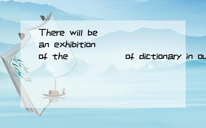 There will be an exhibition of the _____ of dictionary in ou