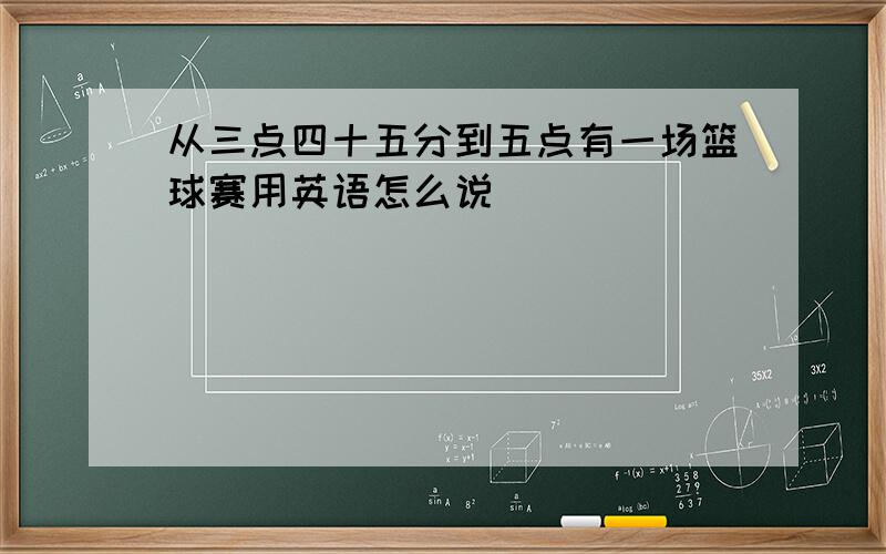 从三点四十五分到五点有一场篮球赛用英语怎么说