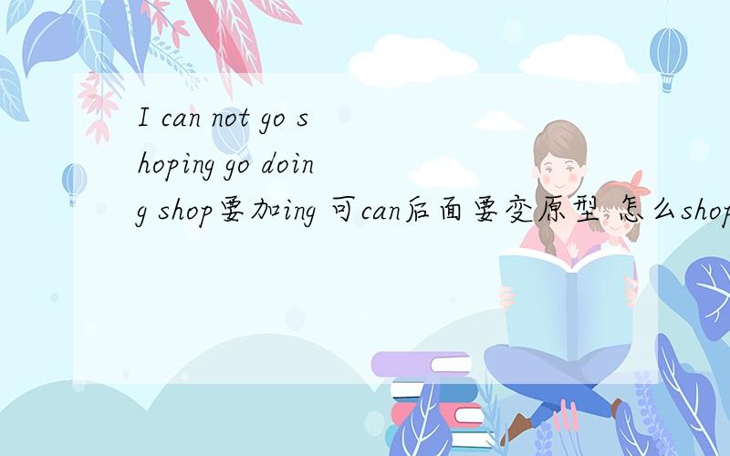 I can not go shoping go doing shop要加ing 可can后面要变原型 怎么shop要加i