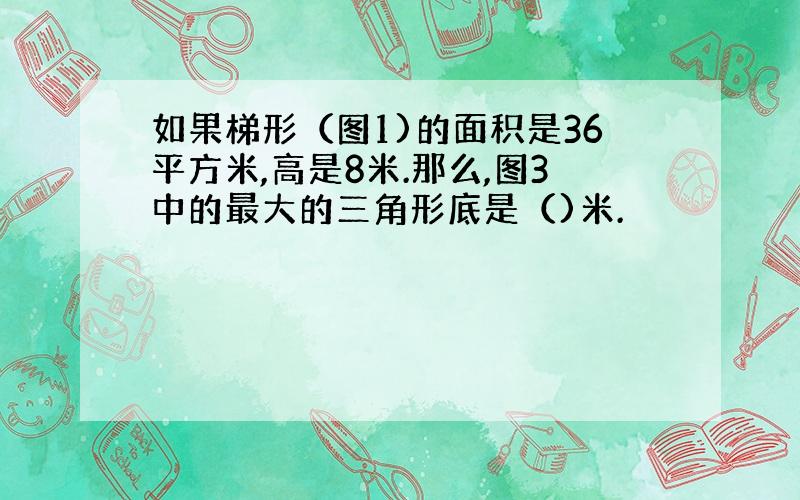 如果梯形（图1)的面积是36平方米,高是8米.那么,图3中的最大的三角形底是（)米.