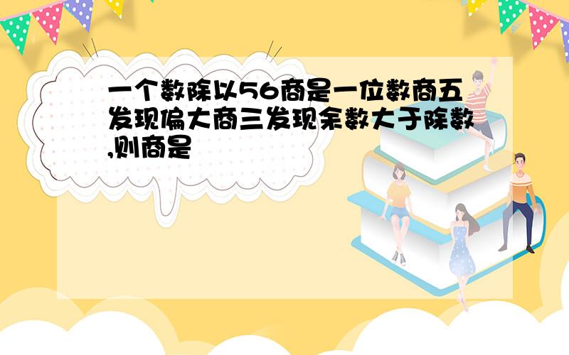 一个数除以56商是一位数商五发现偏大商三发现余数大于除数,则商是