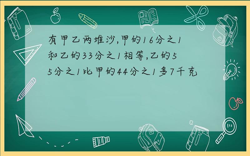 有甲乙两堆沙,甲的16分之1和乙的33分之1相等,乙的55分之1比甲的44分之1多7千克