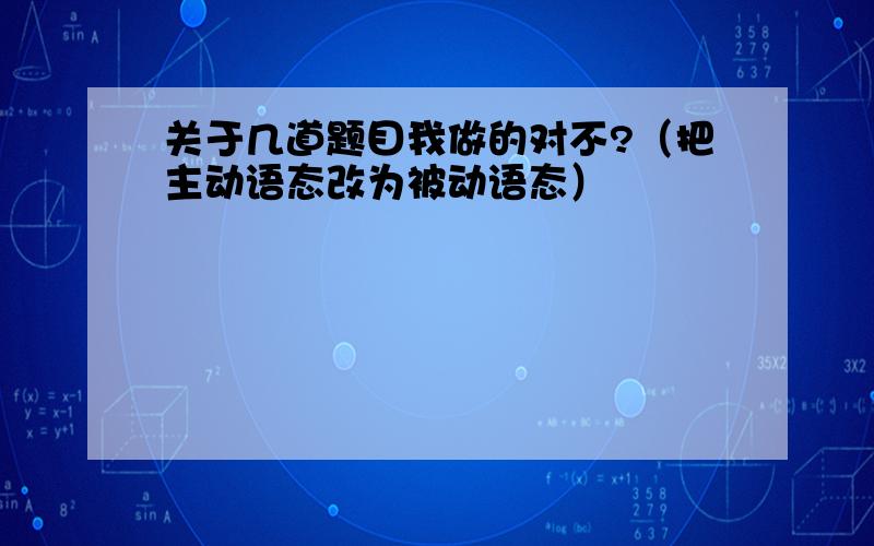 关于几道题目我做的对不?（把主动语态改为被动语态）