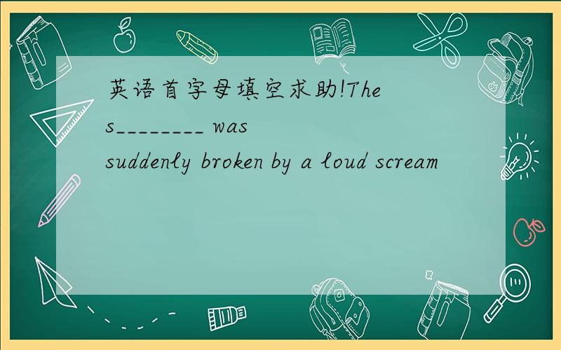 英语首字母填空求助!The s________ was suddenly broken by a loud scream