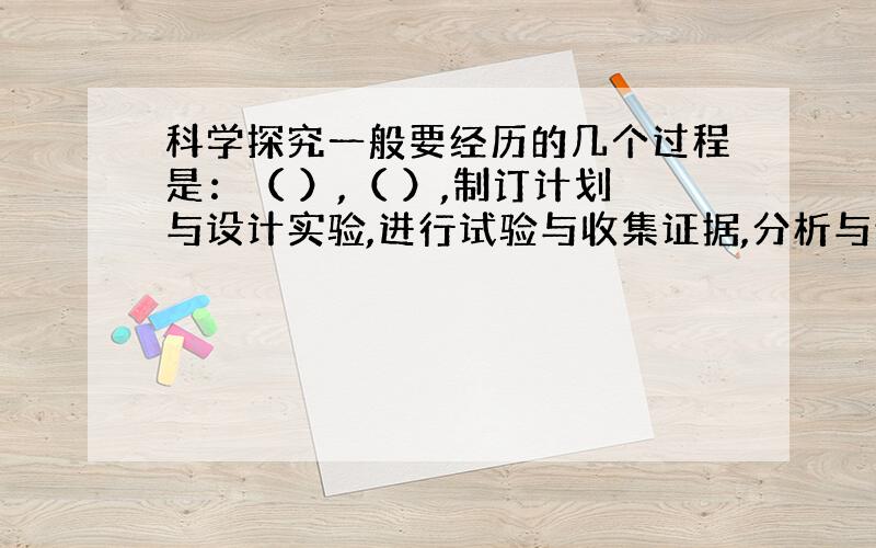 科学探究一般要经历的几个过程是：（ ）,（ ）,制订计划与设计实验,进行试验与收集证据,分析与论证,得出结论,交流与合作