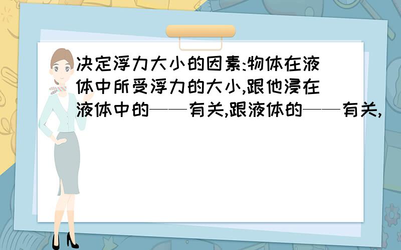 决定浮力大小的因素:物体在液体中所受浮力的大小,跟他浸在液体中的——有关,跟液体的——有关,