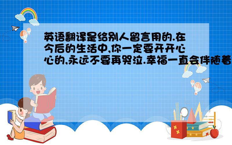 英语翻译是给别人留言用的.在今后的生活中,你一定要开开心心的,永远不要再哭泣.幸福一直会伴随着你!任何事情都不要去想太多