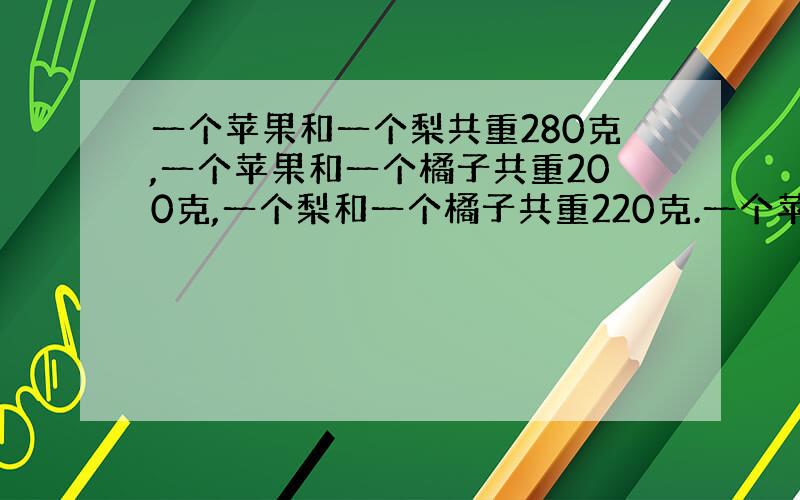 一个苹果和一个梨共重280克,一个苹果和一个橘子共重200克,一个梨和一个橘子共重220克.一个苹果 、一个梨和一个橘子