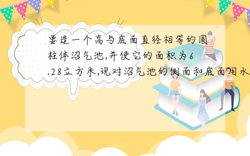 要造一个高与底面直径相等的圆柱体沼气池,并使它的面积为6.28立方米,现对沼气池的侧面和底面用水泥浆进行粉刷,需要粉刷的