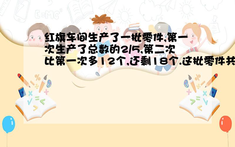 红旗车间生产了一批零件,第一次生产了总数的2/5,第二次比第一次多12个,还剩18个.这批零件共有多少个.